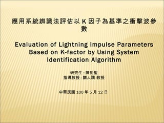 應用系統辨識法評估以 K 因子為基準之衝擊波參數 Evaluation of Lightning Impulse Parameters Based on K-factor by Using System Identification Algorithm 研究生 : 陳岳聖 指導教授 : 關人讚 教授 中華民國 100 年 5 月 12 日 