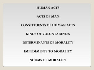 HUMAN ACTS

       ACTS OF MAN

CONSTITUENTS OF HUMAN ACTS

  KINDS OF VOLUNTARINESS

DETERMINANTS OF MORALITY

 IMPEDIMENTS TO MORALITY

    NORMS OF MORALITY
 