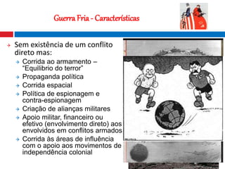 10
Guerra Fria - Características
 Sem existência de um conflito
direto mas:
 Corrida ao armamento –
“Equilibrio do terror”
 Propaganda política
 Corrida espacial
 Política de espionagem e
contra-espionagem
 Criação de alianças militares
 Apoio militar, financeiro ou
efetivo (envolvimento direto) aos
envolvidos em conflitos armados
 Corrida às áreas de influência
com o apoio aos movimentos de
independência colonial
 