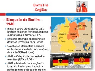 12
Guerra Fria
Conflitos
 Bloqueio de Berlim -
1948
 Iniciam-se os preparativos para
unificar as zonas francesa, inglesa
e americana e formar a RFA.
 Estaline ordena o encerramento
das vias terrestres para Berlim
 Os Aliados Ocidentais decidem
reabastecer a cidade por via aérea
(Mais de 300 mil voos)
 1949 – Criação de dois estados
alemães (RFA e RDA)
 1961 – Início da construção do
Muro de Berlim para impedir a
passagem de pessoas de Berlim
 