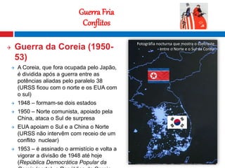 14
Guerra Fria
Conflitos
 Guerra da Coreia (1950-
53)
 A Coreia, que fora ocupada pelo Japão,
é dividida após a guerra entre as
potências aliadas pelo paralelo 38
(URSS ficou com o norte e os EUA com
o sul)
 1948 – formam-se dois estados
 1950 – Norte comunista, apoiado pela
China, ataca o Sul de surpresa
 EUA apoiam o Sul e a China o Norte
(URSS não intervêm com receio de um
conflito nuclear)
 1953 – é assinado o armistício e volta a
vigorar a divisão de 1948 até hoje
(República Democrática Popular da
Fotografia nocturna que mostra o contraste
entre o Norte e o Sul da Coreia
 