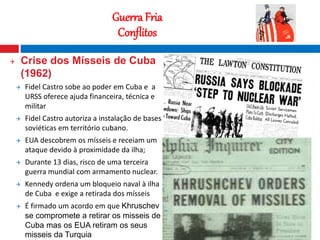 16
Guerra Fria
Conflitos
 Crise dos Mísseis de Cuba
(1962)
 Fidel Castro sobe ao poder em Cuba e a
URSS oferece ajuda financeira, técnica e
militar
 Fidel Castro autoriza a instalação de bases
soviéticas em território cubano.
 EUA descobrem os mísseis e receiam um
ataque devido à proximidade da ilha;
 Durante 13 dias, risco de uma terceira
guerra mundial com armamento nuclear.
 Kennedy ordena um bloqueio naval à ilha
de Cuba e exige a retirada dos mísseis
 É firmado um acordo em que Khruschev
se compromete a retirar os misseis de
Cuba mas os EUA retiram os seus
misseis da Turquia
Fotografia nocturna que mostra o contraste
entre o Norte e o Sul da Coreia
 