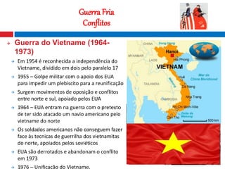 17
Guerra Fria
Conflitos
 Guerra do Vietname (1964-
1973)
 Em 1954 é reconhecida a independência do
Vietname, dividido em dois pelo paralelo 17
 1955 – Golpe militar com o apoio dos EUA
para impedir um plebiscito para a reunificação
 Surgem movimentos de oposição e conflitos
entre norte e sul, apoiado pelos EUA
 1964 – EUA entram na guerra com o pretexto
de ter sido atacado um navio americano pelo
vietname do norte
 Os soldados americanos não conseguem fazer
face às tecnicas de guerrilha dos vietnamitas
do norte, apoiados pelos soviéticos
 EUA são derrotados e abandonam o conflito
em 1973
 1976 – Unificação do Vietname.
Fotografia nocturna que mostra o contraste
entre o Norte e o Sul da Coreia
 
