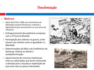 18
Descolonização
 Motivos
 Apoio dos EUA e URSS aos movimentos de
libertação nacional (financeiro, material e
diplomático) para aumentarem as suas áreas de
influência
 Enfraquecimento das potências europeias
com a 2ª Guerra Mundial
 Participação das colónias na guerra, onde
lutaram por direitos como a igualdade e a
liberdade
 Determinações da ONU e da Conferência de
bandung, relativa ao direito à
autodeterminação.
 Aparecimento de minorias intelectuais
entre os colonizados que foram chamando
a atenção para a injustiça e exploração de
que eram alvo os povos colonizados
Fotografia nocturna que mostra o contraste
entre o Norte e o Sul da Coreia
 