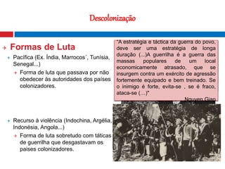 19
Descolonização
 Formas de Luta
 Pacífica (Ex. Índia, Marrocos´, Tunísia,
Senegal...)
 Forma de luta que passava por não
obedecer às autoridades dos países
colonizadores.
 Recurso à violência (Indochina, Argélia,
Indonésia, Angola...)
 Forma de luta sobretudo com táticas
de guerrilha que desgastavam os
paises colonizadores.
Fotografia nocturna que mostra o contraste
entre o Norte e o Sul da Coreia
"A não violência é a maior força à
disposição da Humanidade. Ela é
mais poderosa que a mais
poderosa das armas de destruição
concebida pela ingenuidade do
Homem.“
Mahatma Gandhi
“A estratégia e táctica da guerra do povo,
deve ser uma estratégia de longa
duração (...)A guerrilha é a guerra das
massas populares de um local
economicamente atrasado, que se
insurgem contra um exército de agressão
fortemente equipado e bem treinado. Se
o inimigo é forte, evita-se , se é fraco,
ataca-se (…)"
Nguyen Giap
 