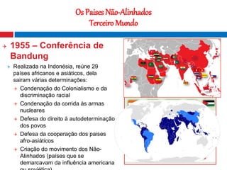 21
Os Paises Não-Alinhados
Terceiro Mundo
 1955 – Conferência de
Bandung
 Realizada na Indonésia, reúne 29
países africanos e asiáticos, dela
sairam várias determinações:
 Condenação do Colonialismo e da
discriminação racial
 Condenação da corrida às armas
nucleares
 Defesa do direito à autodeterminação
dos povos
 Defesa da cooperação dos paises
afro-asiáticos
 Criação do movimento dos Não-
Alinhados (países que se
demarcavam da influência americana
Fotografia nocturna que mostra o contraste
entre o Norte e o Sul da Coreia
 