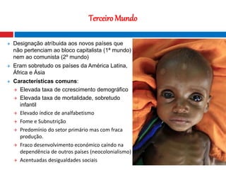 22
Terceiro Mundo
 Designação atríbuida aos novos países que
não pertenciam ao bloco capitalista (1ª mundo)
nem ao comunista (2º mundo)
 Eram sobretudo os países da América Latina,
África e Ásia
 Características comuns:
 Elevada taxa de ccrescimento demográfico
 Elevada taxa de mortalidade, sobretudo
infantil
 Elevado índice de analfabetismo
 Fome e Subnutrição
 Predomínio do setor primário mas com fraca
produção.
 Fraco desenvolvimento económico caíndo na
dependência de outros países (neocolonialismo)
 Acentuadas desigualdades sociais
Fotografia nocturna que mostra o contraste
entre o Norte e o Sul da Coreia
 