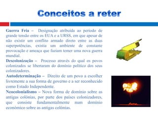 Guerra Fria – Designação atríbuída ao período de
grande tensão entre os EUA e a URSS, em que apesar de
não existir um conflito armado direto entre as duas
superpotências, existia um ambiente de constante
provocação e ameaça que faziam temer uma nova guerra
mundial.
Descolonização – Processo através do qual os povos
colonizados se libertaram do domínio político dos seus
colonizadores.
Autodeterminação – Direito de um povo a escolher
livremente a sua forma de governo e a ser reconhecido
como Estado Independente.
Neocolonialismo – Nova forma de domínio sobre as
antigas colónias, por parte dos países colonizadores,
que consiste fundamentalmente num domínio
económico sobre as antigas colónias.
 