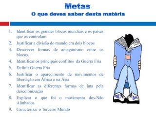 1. Identificar os grandes blocos mundiais e os países
que os controlam
2. Justificar a divisão do mundo em dois blocos
3. Descrever formas de antagonismo entre os
blocos.
4. Identificar os principais conflitos da Guerra Fria
5. Definir Guerra Fria
6. Justificar o aparecimento de movimentos de
libertação em África e na Ásia
7. Identificar as diferentes formas de luta pela
descolonização
8. Explicar o que foi o movimento dos-Não
Alinhados
9. Caracterizar o Terceiro Mundo
 