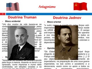 3
Doutrina Truman
 Bloco ocidental
"Um dos modos de vida baseia-se na
vontade da maioria e distingue-se pelas
suas instituições livres, por um governo
representativo, por eleições livres, pelas
garantias de liberdade individual, de
liberdade de expressão e de religião e pela
ausência de opressão política. [...] Penso
que a política dos Estados Unidos deve ser
a de apoiar os povos livres que se
encontram a desenvolver acções de
resistência contra as tentativas de
subjugação lançadas por minorias
armadas e apoiadas por pressão externa”
 Opinião sobre o bloco comunista
"baseia-se na vontade da minoria imposta
pela força à maioria. Assenta no terror e na
opressão, numa imprensa e numa rádio
controladas, em eleições viciadas e na
Antagonismo
Doutrina Jadnov
 Bloco oriental
"o outro campo é constituído pelas forças anti-
imperialistas e democráticas. A sua força reside
na URSS e nas novas democracias. O campo
anti-imperialista apoia-se no movimento operário
e nos movimentos democráticos de todos os
países, nos Partidos Comunistas irmãos, nos
movimentos de libertação dos países coloniais e
dependentes [...].“
 Opinião sobre o bloco capitalista
"Os Estados Unidos são a principal força
dirigente do campo imperialista, a Inglaterra e a
França estão unidas aos Estados Unidos. [...]. O
seu objectivo consiste no fortalecimento do
imperialismo, na preparação de uma nova guerra
imperialista, na luta contra o socialismo e a
democracia, assim como no apoio a todos os
 