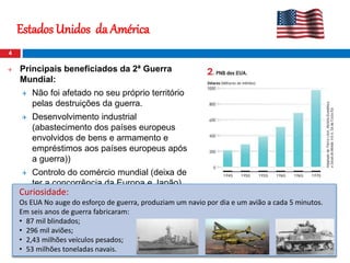 Estados Unidos da América
4
 Principais beneficiados da 2ª Guerra
Mundial:
 Não foi afetado no seu próprio território
pelas destruições da guerra.
 Desenvolvimento industrial
(abastecimento dos países europeus
envolvidos de bens e armamento e
empréstimos aos países europeus após
a guerra))
 Controlo do comércio mundial (deixa de
ter a concorrência da Europa e Japão)
Curiosidade:
Os EUA No auge do esforço de guerra, produziam um navio por dia e um avião a cada 5 minutos.
Em seis anos de guerra fabricaram:
• 87 mil blindados;
• 296 mil aviões;
• 2,43 milhões veículos pesados;
• 53 milhões toneladas navais.
 