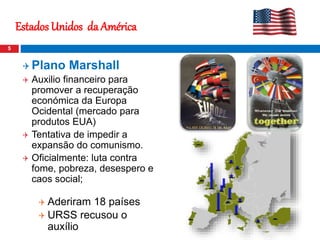  Plano Marshall
 Auxilio financeiro para
promover a recuperação
económica da Europa
Ocidental (mercado para
produtos EUA)
 Tentativa de impedir a
expansão do comunismo.
 Oficialmente: luta contra
fome, pobreza, desespero e
caos social;
 Aderiram 18 países
 URSS recusou o
auxílio
5
Estados Unidos da América
 