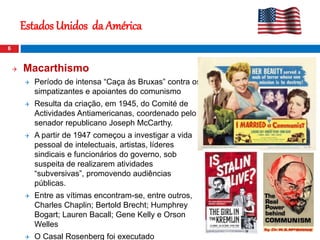  Macarthismo
 Período de intensa “Caça às Bruxas” contra os
simpatizantes e apoiantes do comunismo
 Resulta da criação, em 1945, do Comité de
Actividades Antiamericanas, coordenado pelo
senador republicano Joseph McCarthy.
 A partir de 1947 começou a investigar a vida
pessoal de intelectuais, artistas, líderes
sindicais e funcionários do governo, sob
suspeita de realizarem atividades
“subversivas”, promovendo audiências
públicas.
 Entre as vítimas encontram-se, entre outros,
Charles Chaplin; Bertold Brecht; Humphrey
Bogart; Lauren Bacall; Gene Kelly e Orson
Welles
 O Casal Rosenberg foi executado
6
Estados Unidos da América
 