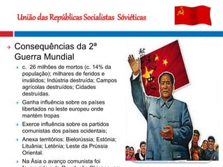  Consequências da 2ª
Guerra Mundial
 c. 26 milhões de mortos (c. 14% da
população); milhares de feridos e
inválidos; Indústria destruída; Campos
agrícolas destruídos; Cidades
destruídas.
 Ganha influência sobre os países
libertados no leste europeu onde
mantém tropas
 Exerce influência sobre os partidos
comunistas dos países ocidentais;
 Anexa territórios: Bielorússia; Estónia;
Lituânia; Letónia; Leste da Prússia
Oriental.
 Na Ásia o avanço comunista foi
União das Repúblicas Socialistas Sóviéticas
Estalinegrado
 
