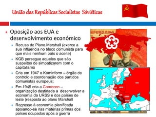  Oposição aos EUA e
desenvolvimento económico
 Recusa do Plano Marshall (exerce a
sua influência no bloco comunista para
que mais nenhum país o aceite)
 KGB persegue aqueles que são
suspeitos de simpatizarem com o
capitalismo
 Cria em 1947 o Kominform – órgão de
controlo e coordenação dos partidos
comunistas europeus;
 Em 1949 cria a Comecon –
organização destinada a desenvolver a
economia da URSS e dos países de
leste (resposta ao plano Marshall
 Regresso à economia planificada
apoiando-se nas matérias primas dos
países ocupados após a guerra
União das Repúblicas Socialistas Sóviéticas
 