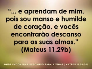 “... e aprendam de mim,
pois sou manso e humilde
de coração, e vocês
encontrarão descanso
para as suas almas.”
(Mateus 11.29b)