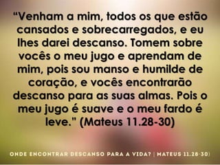 “Venham a mim, todos os que estão
cansados e sobrecarregados, e eu
lhes darei descanso. Tomem sobre
vocês o meu jugo e aprendam de
mim, pois sou manso e humilde de
coração, e vocês encontrarão
descanso para as suas almas. Pois o
meu jugo é suave e o meu fardo é
leve.” (Mateus 11.28-30)