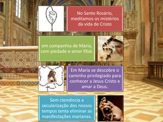 No Santo Rosário, 
meditamos os mistérios 
da vida de Cristo 
em companhia de Maria, 
com piedade e amor filial. 
Em Maria se descobre o 
caminho privilegiado para 
conhecer a Jesus Cristo e 
amar a Deus. 
Sem clemência a 
secularização dos nossos 
tempos tenta eliminar as 
manifestações marianas. 
 