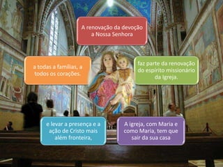 A renovação da devoção 
a Nossa Senhora 
faz parte da renovação 
do espírito missionário 
da Igreja. 
A igreja, com Maria e 
como Maria, tem que 
sair da sua casa 
a todas a famílias, a 
todos os corações. 
e levar a presença e a 
ação de Cristo mais 
além fronteira, 
 
