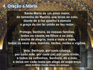 4. Oração a Maria 
Santa Maria de um amor maior, 
do tamanho do Menino que levas ao colo, 
diante de ti me ajoelho e esmolo 
a graça de um lar unido ao teu redor. 
Protege, Senhora, as nossas famílias, 
todos os casais, os filhos e os pais, 
e enche de alegria, mais e mais e mais, 
todos os seus dias, manhãs, tardes, noites e vigílias. 
Vela, Senhora, por cada criança, 
por cada mãe, por cada pai, por cada irmão, 
a todos os velhinhos, Senhora, dá a mão, 
e deixa em cada rosto um afago de esperança. 
(Dom António Couto, bispo de Lamego) 
