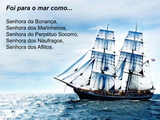 Foi para o mar como... 
Senhora da Bonança, 
Senhora dos Marinheiros, 
Senhora do Perpétuo Socorro, 
Senhora dos Náufragos, 
Senhora dos Aflitos. 
 