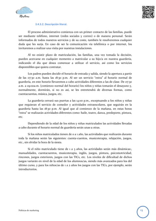 3.4.3.2. Descripción literal.

        El proceso administrativo comienza con un primer contacto de las familias, puede
ser mediante teléfono, internet (redes sociales y correo) o de manera personal. Serán
informados de todos nuestros servicios y de su coste, también le resolveremos cualquier
duda que les surja. En caso de ser la comunicación vía telefónica o por internet, los
invitaremos a realizar una visita por nuestras instalaciones.

       Al no existir plazo de matriculación, las familias, una vez tomada la decisión,
pueden acercarse en cualquier momento a matricular a su hijo/a en nuestra guardería,
indicando el día que desea comenzar a utilizar el servicio, así como los servicios
disponnibles que quiera contratar.

       Los padres pueden decidir el horario de entrada y salida, siendo la apertura a partir
de las 07:30 a.m. hasta las 18:30 p.m. Al ser un servicio “extra” al horario normal de
guardería, en este horario llevaremos a cabo actividades diferentes a las de clase. De 07:30
a.m. a 09:00a.m. (comienzo normal del horario) los niños y niñas tomarán el desayuno y,
normalmente, dormirán, si no es así, se les entretendrá de diversas formas, como
cuentacuentas, música, juegos, etc.

        La guardería cerrará sus puertas a las 14:00 p.m., exceptuando a los niños y niñas
que requieran el servicio de comedor y actividades extraescolares, que seguirán en la
guardería hasta las 18:30 p.m. Al igual que al comienzo de la mañana, en estas horas
“extra” se realizarán actividades diferentes como: baile, teatro, danza, predeporte, pintura,
etc.

       Dependiendo de la edad de los niños y niñas matriculados las actividades llevadas
a cabo durante el horario normal de guardería serán unas u otras.

         Si los niños matriculados tienen de 0 a 1 año, las actividades que realizarán durante
toda la mañana serán las siguientes: cuenta-cuentos, musicoterapia, relajación, juegos,
etc., sin olvidar la hora de la siesta.

       Si el niño matriculado tiene de 1 a 3 años, las actividades serán más dinámicas:,
manualidades, cuentacuentos, musicoterapia, inglés, juegos, pintura, psicomotricidad,
rincones, juegos exteriores, juegos con las TICs, etc. Los niveles de dificultad de dichos
juegos variarán en nivel de la edad de los alumnos/as, siendo más avanzados para los del
último curso, y para los niños/as de 1 a 2 años los juegos con las TICs, por ejemplo, serán
introductorios.




Políticas de marketing                                                                           13
 
