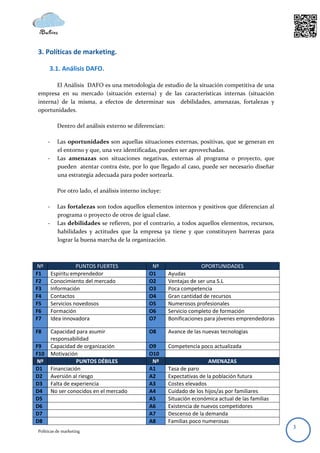 3. Políticas de marketing.

      3.1. Análisis DAFO.

       El Análisis DAFO es una metodología de estudio de la situación competitiva de una
empresa en su mercado (situación externa) y de las características internas (situación
interna) de la misma, a efectos de determinar sus debilidades, amenazas, fortalezas y
oportunidades.

            Dentro del análisis externo se diferencian:

      -     Las oportunidades son aquellas situaciones externas, positivas, que se generan en
            el entorno y que, una vez identificadas, pueden ser aprovechadas.
      -     Las amenazas son situaciones negativas, externas al programa o proyecto, que
            pueden atentar contra éste, por lo que llegado al caso, puede ser necesario diseñar
            una estrategia adecuada para poder sortearla.

            Por otro lado, el análisis interno incluye:

      -     Las fortalezas son todos aquellos elementos internos y positivos que diferencian al
            programa o proyecto de otros de igual clase.
      -     Las debilidades se refieren, por el contrario, a todos aquellos elementos, recursos,
            habilidades y actitudes que la empresa ya tiene y que constituyen barreras para
            lograr la buena marcha de la organización.



 Nº                  PUNTOS FUERTES                Nº                  OPORTUNIDADES
F1        Espíritu emprendedor                    O1      Ayudas
F2        Conocimiento del mercado                O2      Ventajas de ser una S.L
F3        Información                             O3      Poca competencia
F4        Contactos                               O4      Gran cantidad de recursos
F5        Servicios novedosos                     O5      Numerosos profesionales
F6        Formación                               O6      Servicio completo de formación
F7        Idea innovadora                         O7      Bonificaciones para jóvenes emprendedoras

F8        Capacidad para asumir                   O8      Avance de las nuevas tecnologías
          responsabilidad
F9        Capacidad de organización               O9      Competencia poco actualizada
F10       Motivación                              O10
Nº                   PUNTOS DÉBILES                Nº                     AMENAZAS
D1        Financiación                            A1      Tasa de paro
D2        Aversión al riesgo                      A2      Expectativas de la población futura
D3        Falta de experiencia                    A3      Costes elevados
D4        No ser conocidos en el mercado          A4      Cuidado de los hijos/as por familiares
D5                                                A5      Situación económica actual de las familias
D6                                                A6      Existencia de nuevos competidores
D7                                                A7      Descenso de la demanda
D8                                                A8      Familias poco numerosas
                                                                                                       3
Políticas de marketing
 