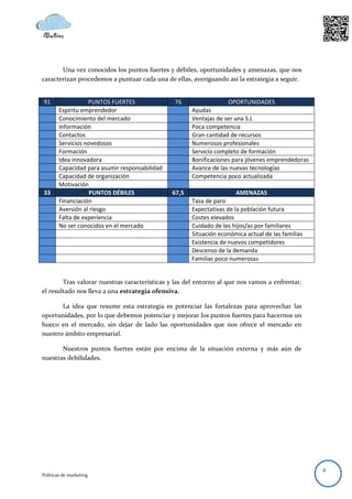 Una vez conocidos los puntos fuertes y débiles, oportunidades y amenazas, que nos
caracterizan procedemos a puntuar cada una de ellas, averiguando así la estrategia a seguir.


91                 PUNTOS FUERTES               76                  OPORTUNIDADES
        Espíritu emprendedor                           Ayudas
        Conocimiento del mercado                       Ventajas de ser una S.L
        Información                                    Poca competencia
        Contactos                                      Gran cantidad de recursos
        Servicios novedosos                            Numerosos profesionales
        Formación                                      Servicio completo de formación
        Idea innovadora                                Bonificaciones para jóvenes emprendedoras
        Capacidad para asumir responsabilidad          Avance de las nuevas tecnologías
        Capacidad de organización                      Competencia poco actualizada
        Motivación
33                  PUNTOS DÉBILES              67,5                    AMENAZAS
        Financiación                                   Tasa de paro
        Aversión al riesgo                             Expectativas de la población futura
        Falta de experiencia                           Costes elevados
        No ser conocidos en el mercado                 Cuidado de los hijos/as por familiares
                                                       Situación económica actual de las familias
                                                       Existencia de nuevos competidores
                                                       Descenso de la demanda
                                                       Familias poco numerosas


        Tras valorar nuestras características y las del entorno al que nos vamos a enfrentar,
el resultado nos lleva a una estrategia ofensiva.

       La idea que resume esta estrategia es potenciar las fortalezas para aprovechar las
oportunidades, por lo que debemos potenciar y mejorar los puntos fuertes para hacernos un
hueco en el mercado, sin dejar de lado las oportunidades que nos ofrece el mercado en
nuestro ámbito empresarial.

       Nuestros puntos fuertes están por encima de la situación externa y más aún de
nuestras debilidades.




                                                                                                    4
Políticas de marketing
 