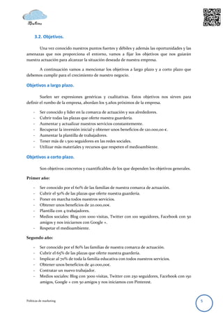 3.2. Objetivos.

       Una vez conocido nuestros puntos fuertes y débiles y además las oportunidades y las
amenazas que nos proporciona el entorno, vamos a fijar los objetivos que nos guiarán
nuestra actuación para alcanzar la situación deseada de nuestra empresa.

      A continuación vamos a mencionar los objetivos a largo plazo y a corto plazo que
debemos cumplir para el crecimiento de nuestro negocio.

Objetivos a largo plazo.

        Suelen ser expresiones genéricas y cualitativas. Estos objetivos nos sirven para
definir el rumbo de la empresa, abordan los 5 años próximos de la empresa.

     -    Ser conocido y líder en la comarca de actuación y sus alrededores.
     -    Cubrir todas las plazas que oferte nuestra guardería.
     -    Aumentar y actualizar nuestros servicios constantemente.
     -    Recuperar la inversión inicial y obtener unos beneficios de 120.000,00 €.
     -    Aumentar la plantilla de trabajadores.
     -    Tener más de 1.500 seguidores en las redes sociales.
     -    Utilizar más materiales y recursos que respeten el medioambiente.

Objetivos a corto plazo.

          Son objetivos concretos y cuantificables de los que dependen los objetivos generales.

Primer año:

     -    Ser conocido por el 60% de las familias de nuestra comarca de actuación.
     -    Cubrir el 50% de las plazas que oferte nuestra guardería.
     -    Poner en marcha todos nuestros servicios.
     -    Obtener unos beneficios de 20.000,00€.
     -    Plantilla con 4 trabajadores.
     -    Medios sociales: Blog con 1000 visitas, Twitter con 100 seguidores, Facebook con 50
          amigos y nos iniciarnos con Google +.
     -    Respetar el medioambiente.

Segundo año:

     -    Ser conocido por el 80% las familias de nuestra comarca de actuación.
     -    Cubrir el 65% de las plazas que oferte nuestra guardería.
     -    Implicar al 70% de toda la familia educativa con todos nuestros servicios.
     -    Obtener unos beneficios de 40.000,00€.
     -    Contratar un nuevo trabajador.
     -    Medios sociales: Blog con 3000 visitas, Twitter con 250 seguidores, Facebook con 150
          amigos, Google + con 50 amigos y nos iniciamos con Pinterest.



Políticas de marketing                                                                            5
 