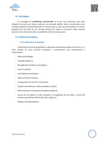 3.3. Estrategias.

        La estrategia de marketing concentrado es la que nos caracteriza, por estar
dirigido el servicio que vamos a prestar a un mercado objetivo único, encontrando como
ventaja competitiva la especialización en nuestra rama, ya que nos enfrentamos a un sector
pequeño que nos sitúa en una elevada posición de riesgo al concentrar todas nuestras
acciones en un único mercado, no pudiendo cometer errores graves.

      3.4. Política de Producto.

              3.4.1. Definición de la actividad.

       Prestación de servicio de guardería y educación infantil para niños/as entre los 0 y 3
años, además de otros servicios novedosos y extraescolares que mencionamos a
continuación:

     -    Educación bilingüe.

     -    Comedor didáctico.

     -    Recogida de los niños en sus hogares.

     -    Servicio matinal.

     -    Actividades extraescolares.

     -    Apertura fines de semana.

     -    Incorporación de las TICs en las clases.

     -    Espacio reservado para cuidar animales y cultivar.

     -    Red social para la comunicación padres-profesores.

     -    Acceso de los padres en todo momento a la grabación de las aulas, a través del
          sistema e-guarderías. Sistema de video vigilancia.

     -    Respeto al medioambiente.




                                                                                                7
Políticas de marketing
 