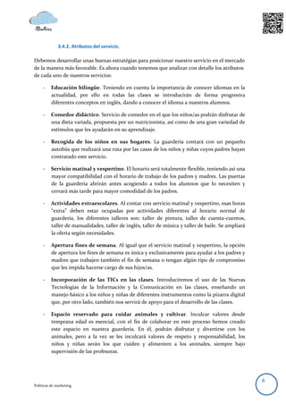 3.4.2. Atributos del servicio.

Debemos desarrollar unas buenas estratégias para posicionar nuestro servicio en el mercado
de la manera más favorable. Es ahora cuando tenemos que analizar con detalle los atributos
de cada uno de nuestros servicios:

     -    Educación bilingüe. Teniendo en cuenta la importancia de conocer idiomas en la
          actualidad, por ello en todas las clases se introducirán de forma progresiva
          diferentes conceptos en inglés, dando a conocer el idioma a nuestros alumnos.

     -    Comedor didáctico. Servicio de comedor en el que los niños/as podrán disfrutar de
          una dieta variada, propuesta por un nutricionista, así como de una gran variedad de
          estímulos que les ayudarán en su aprendizaje.

     -    Recogida de los niños en sus hogares. La guardería contará con un pequeño
          autobús que realizará una ruta por las casas de los niños y niñas cuyos padres hayan
          contratado este servicio.

     -    Servicio matinal y vespertino. El horario será totalmente flexible, teniendo así una
          mayor compatibilidad con el horario de trabajo de los padres y madres. Las puertas
          de la guardería abrirán antes acogiendo a todos los alumnos que lo necesiten y
          cerrará más tarde para mayor comodidad de los padres.

     -    Actividades extraescolares. Al contar con servicio matinal y vespertino, esas horas
          “extra” deben estar ocupadas por actividades diferentes al horario normal de
          guardería, los diferentes talleres son: taller de pintura, taller de cuenta-cuentos,
          taller de manualidades, taller de inglés, taller de música y taller de baile. Se ampliará
          la oferta según necesidades.

     -    Apertura fines de semana. Al igual que el servicio matinal y vespertino, la opción
          de apertura los fines de semana es única y exclusivamente para ayudar a los padres y
          madres que trabajen también el fin de semana o tengan algún tipo de compromiso
          que les impida hacerse cargo de sus hijos/as.

     -    Incorporación de las TICs en las clases. Introduciremos el uso de las Nuevas
          Tecnologías de la Información y la Comunicación en las clases, enseñando un
          manejo básico a los niños y niñas de diferentes instrumentos como la pizarra digital
          que, por otro lado, también nos servirá de apoyo para el desarrollo de las clases.

     -    Espacio reservado para cuidar animales y cultivar. Inculcar valores desde
          temprana edad es esencial, con el fin de colaborar en este proceso hemos creado
          este espacio en nuestra guardería. En él, podrán disfrutar y divertirse con los
          animales, pero a la vez se les inculcará valores de respeto y responsabilidad, los
          niños y niñas serán los que cuiden y alimenten a los animales, siempre bajo
          supervisión de las profesoras.




                                                                                                      8
Políticas de marketing
 