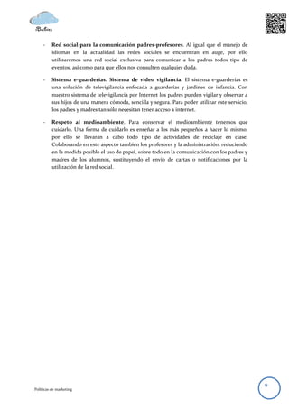 -    Red social para la comunicación padres-profesores. Al igual que el manejo de
          idiomas en la actualidad las redes sociales se encuentran en auge, por ello
          utilizaremos una red social exclusiva para comunicar a los padres todos tipo de
          eventos, así como para que ellos nos consulten cualquier duda.

     -    Sistema e-guarderías. Sistema de video vigilancia. El sistema e-guarderías es
          una solución de televigilancia enfocada a guarderías y jardines de infancia. Con
          nuestro sistema de televigilancia por Internet los padres pueden vigilar y observar a
          sus hijos de una manera cómoda, sencilla y segura. Para poder utilizar este servicio,
          los padres y madres tan sólo necesitan tener acceso a internet.

     -    Respeto al medioambiente. Para conservar el medioambiente tenemos que
          cuidarlo. Una forma de cuidarlo es enseñar a los más pequeños a hacer lo mismo,
          por ello se llevarán a cabo todo tipo de actividades de reciclaje en clase.
          Colaborando en este aspecto también los profesores y la administración, reduciendo
          en la medida posible el uso de papel, sobre todo en la comunicación con los padres y
          madres de los alumnos, sustituyendo el envío de cartas o notificaciones por la
          utilización de la red social.




                                                                                                  9
Políticas de marketing
 