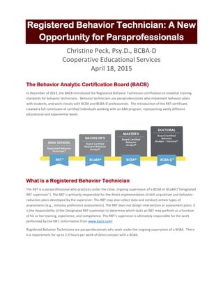 Registered Behavior Technician: A New
Opportunity for Paraprofessionals
Christine Peck, Psy.D., BCBA-D
Cooperative Educational Services
April 18, 2015
The Behavior Analytic Certification Board (BACB)
In December of 2013, the BACB introduced the Registered Behavior Technician certification to establish training
standards for behavior technicians. Behavior technicians are paraprofessionals who implement behavior plans
with students, and work closely with BCBA and BCBA-D professionals. The introduction of the RBT certificate
created a full continuum of certified individuals working with an ABA program, representing vastly different
educational and experiential levels.
What is a Registered Behavior Technician
The RBT is a paraprofessional who practices under the close, ongoing supervision of a BCBA or BCaBA (“Designated
RBT supervisor”). The RBT is primarily responsible for the direct implementation of skill-acquisition and behavior-
reduction plans developed by the supervisor. The RBT may also collect data and conduct certain types of
assessments (e.g., stimulus preference assessments). The RBT does not design intervention or assessment plans. It
is the responsibility of the Designated RBT supervisor to determine which tasks an RBT may perform as a function
of his or her training, experience, and competence. The RBT’s supervisor is ultimately responsible for the work
performed by the RBT. (information from www.bacb.com)
Registered Behavior Technicians are paraprofessionals who work under the ongoing supervision of a BCBA. There
is a requirement for up to 1.5 hours per week of direct contact with a BCBA.
 