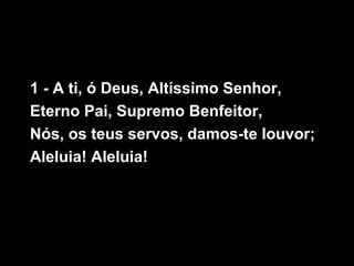 1 - A ti, ó Deus, Altíssimo Senhor,
Eterno Pai, Supremo Benfeitor,
Nós, os teus servos, damos-te louvor;
Aleluia! Aleluia!
 