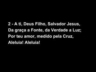 2 - A ti, Deus Filho, Salvador Jesus,
Da graça a Fonte, da Verdade a Luz;
Por teu amor, medido pela Cruz,
Aleluia! Aleluia!
 