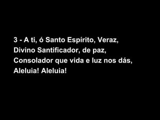 3 - A ti, ó Santo Espírito, Veraz,
Divino Santificador, de paz,
Consolador que vida e luz nos dás,
Aleluia! Aleluia!
 