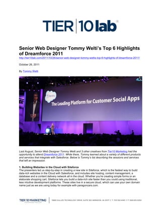  
                                                      	
  
Senior Web Designer Tommy Welti’s Top 6 Highlights
of Dreamforce 2011
http://tier10lab.com/2011/10/26/senior-web-designer-tommy-weltis-top-6-highlights-of-dreamforce-2011/

October 26, 2011

By Tommy Welti




Last August, Senior Web Designer Tommy Welti and 3 other creatives from Tier10 Marketing had the
opportunity to attend Dreamforce 2011. While there, Tommy learned about a variety of different products
and services that integrate with Salesforce. Below is Tommy’s list describing the sessions and services
that left an impression.

1. Building Websites in the Cloud with Siteforce
The presenters led us step-by-step in creating a new site in Siteforce, which is the fastest way to build
data-rich websites in the Cloud with Salesforce, and includes site hosting, content management, a
database and a content delivery network all in the cloud. Whether you're creating simple forms or an
elaborate shopping cart, Siteforce lets you build a data-rich site faster than you could using traditional,
less intuitive development platforms. These sites live in a secure cloud, which can use your own domain
name just as we are using today for example with paragoncars.com.



	
  
 