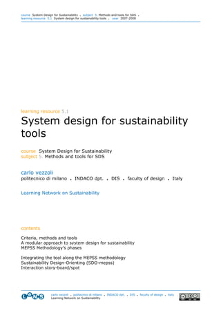 course System Design for Sustainability . subject 5. Methods and tools for SDS .
learning resource 5.1 System design for sustainability tools . year 2007-2008




learning resource 5.1

System design for sustainability
tools
course System Design for Sustainability
subject 5. Methods and tools for SDS


carlo vezzoli
politecnico di milano . INDACO dpt. . DIS . faculty of design . Italy


Learning Network on Sustainability




contents

Criteria, methods and tools
A modular approach to system design for sustainability
MEPSS Methodology’s phases

Integrating the tool along the MEPSS methodology
Sustainability Design-Orienting (SDO-mepss)
Interaction story-board/spot




                    carlo vezzoli . politecnico di milano . INDACO dpt. . DIS . faculty of design . italy
                    Learning Network on Sustainability
 