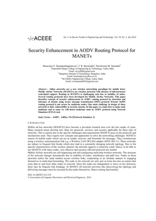 Int. J. on Recent Trends in Engineering and Technology, Vol. 10, No. 2, Jan 2014

Security Enhancement in AODV Routing Protocol for
MANETs
Basavaraj S. Sannakashappanavar1, C R. Byrareddy2, Ravikumar M. Inamathi2
1

Annasaheb Dange College of Engineering & Technology, Ashta, India
Email: raj.ec008@gmail.com
2
Bangalore Institute of Technology, Bangalore, India
Email: byrareddycr@yahoo.co.in
3
M.S.Bidve Engineering College, Lattur, India
Email: raviinamathi038@gmail.com

Abstract— Adhoc networks are a new wireless networking paradigm for mobile hosts.
Mobile Ad-hoc Networks (MANETs) are wireless networks with absence of infrastructure
centralized support. Routing in MANETs is challenging task due to mobility of nodes.
Several routing protocols have been developed for Mobile Ad-hoc Networks. This paper
describes concept of security enhancement in AODV routing protocol by detection and
tolerance of attacks using secure message transmission (SMT) protocol. Present AODV
routing protocol is not secure by malicious nodes. One main challenge in design of these
networks is their vulnerability to security attacks. In this paper we study how to make node
malicious and at same we will detect malicious node in AODV protocol using Network
Simulator-2(NS-2) tool.
Index Terms— AODV, AdHoc, NS-2(Network Simulator 2)

I. INTRODUCTION
Mobile ad hoc networks (MANETs) have become a prevalent research area over the last couple of years.
Many research teams develop new ideas for protocols, services, and security applicable for these type of
networks. This is mainly due to the specific challenges and requirements MANETs pose on the protocols and
mechanisms used. They require new concepts and approaches to solve the networking challenges. MANETs
consist of mobile nodes which can act as sender, receiver, and forwarder for messages. They communicate
using a wireless communication link e.g. a Wireless LAN (WLAN) adapter (IEEE 802.11). These networks
are subject to frequent link breaks which also lead to a constantly changing network topology. Due to the
specific characteristics of the wireless channel, the network capacity is relatively small. Hence, to be able to
use MANETs with many nodes, very effective and resource efficient protocols are needed.
Mobile Ad-hoc networks are self-organizing and self-configuring multi-hop wireless networks. The structure
of the network changes dynamically due to mobility of nodes, interference and path loss. Nodes in these
networks utilize the same random access wireless links, cooperating in an intimate manner to engaging
themselves in multi-hop forwarding. The node in the network not only acts as hosts but also as routers that
route data to and from other nodes in network. Since the nodes are independent to move in any direction,
there may be frequent link breakage. In MANET all network activities like discovering the topology and
delivering messages must be executed by the nodes themselves. Hence routing functionality
DOI: 01.IJRTET.10.2.510
© Association of Computer Electronics and Electrical Engineers, 2014

 