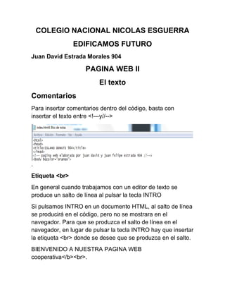 COLEGIO NACIONAL NICOLAS ESGUERRA
EDIFICAMOS FUTURO
Juan David Estrada Morales 904
PAGINA WEB II
El texto
Comentarios
Para insertar comentarios dentro del código, basta con
insertar el texto entre <!—y//-->
.
Etiqueta <br>
En general cuando trabajamos con un editor de texto se
produce un salto de línea al pulsar la tecla INTRO
Si pulsamos INTRO en un documento HTML, al salto de línea
se producirá en el código, pero no se mostrara en el
navegador. Para que se produzca el salto de línea en el
navegador, en lugar de pulsar la tecla INTRO hay que insertar
la etiqueta <br> donde se desee que se produzca en el salto.
BIENVENIDO A NUESTRA PAGINA WEB
cooperativa</b><br>.