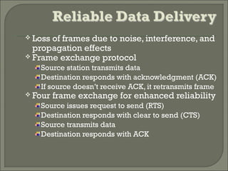  Loss of frames due to noise, interference, and
propagation effects
 Frame exchange protocol
Source station transmits data
Destination responds with acknowledgment (ACK)
If source doesn’t receive ACK, it retransmits frame
 Four frame exchange for enhanced reliability
Source issues request to send (RTS)
Destination responds with clear to send (CTS)
Source transmits data
Destination responds with ACK
 