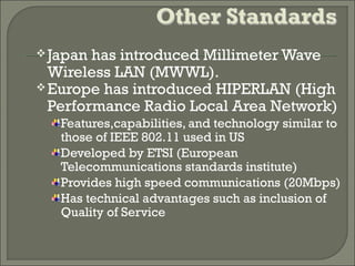 Japan has introduced Millimeter Wave
Wireless LAN (MWWL).
Europe has introduced HIPERLAN (High
Performance Radio Local Area Network)
Features,capabilities, and technology similar to
those of IEEE 802.11 used in US
Developed by ETSI (European
Telecommunications standards institute)
Provides high speed communications (20Mbps)
Has technical advantages such as inclusion of
Quality of Service
 