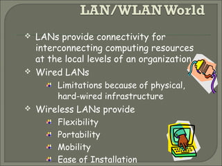  LANs provide connectivity for
interconnecting computing resources
at the local levels of an organization
 Wired LANs
Limitations because of physical,
hard-wired infrastructure
 Wireless LANs provide
Flexibility
Portability
Mobility
Ease of Installation
 