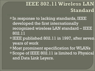 In response to lacking standards, IEEE
developed the first internationally
recognized wireless LAN standard – IEEE
802.11
IEEE published 802.11 in 1997, after seven
years of work
Most prominent specification for WLANs
Scope of IEEE 802.11 is limited to Physical
and Data Link Layers.
 