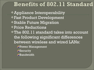 Appliance Interoperability
Fast Product Development
Stable Future Migration
Price Reductions
The 802.11 standard takes into account
the following significant differences
between wireless and wired LANs:
Power Management
Security
Bandwidth
 