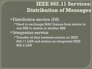 Distribution service (DS)
Used to exchange MAC frames from station in
one BSS to station in another BSS
Integration service
Transfer of data between station on IEEE
802.11 LAN and station on integrated IEEE
802.x LAN
 