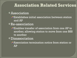 Association
Establishes initial association between station
and AP
Re-association
Enables transfer of association from one AP to
another, allowing station to move from one BSS
to another
Disassociation
Association termination notice from station or
AP
 