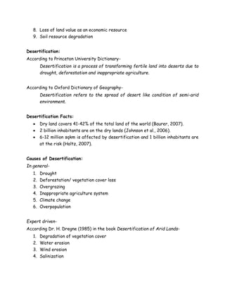 8. Loss of land value as an economic resource
9. Soil resource degradation
Desertification:
According to Princeton University Dictionary-
Desertification is a process of transforming fertile land into deserts due to
drought, deforestation and inappropriate agriculture.
According to Oxford Dictionary of Geography-
Desertification refers to the spread of desert like condition of semi-arid
environment.
Desertification Facts:
 Dry land covers 41-42% of the total land of the world (Baurer, 2007).
 2 billion inhabitants are on the dry lands (Johnson et al., 2006).
 6-12 million sqkm is affected by desertification and 1 billion inhabitants are
at the risk (Holtz, 2007).
Causes of Desertification:
In general-
1. Drought
2. Deforestation/ vegetation cover loss
3. Overgrazing
4. Inappropriate agriculture system
5. Climate change
6. Overpopulation
Expert driven-
According Dr. H. Dregne (1985) in the book Desertification of Arid Lands-
1. Degradation of vegetation cover
2. Water erosion
3. Wind erosion
4. Salinization
 
