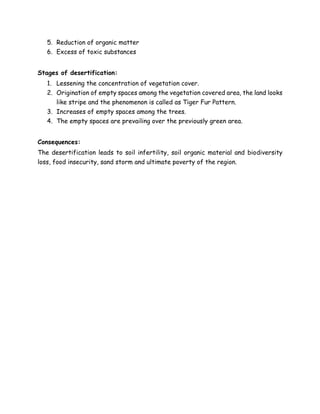 5. Reduction of organic matter
6. Excess of toxic substances
Stages of desertification:
1. Lessening the concentration of vegetation cover.
2. Origination of empty spaces among the vegetation covered area, the land looks
like stripe and the phenomenon is called as Tiger Fur Pattern.
3. Increases of empty spaces among the trees.
4. The empty spaces are prevailing over the previously green area.
Consequences:
The desertification leads to soil infertility, soil organic material and biodiversity
loss, food insecurity, sand storm and ultimate poverty of the region.
 