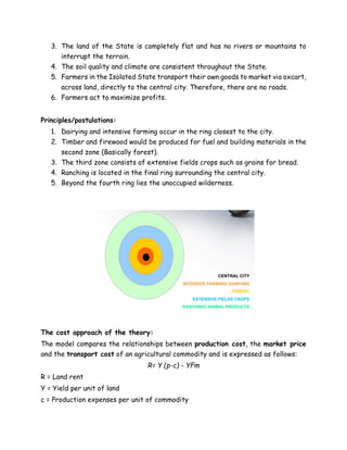 3. The land of the State is completely flat and has no rivers or mountains to
interrupt the terrain.
4. The soil quality and climate are consistent throughout the State.
5. Farmers in the Isolated State transport their own goods to market via oxcart,
across land, directly to the central city. Therefore, there are no roads.
6. Farmers act to maximize profits.
Principles/postulations:
1. Dairying and intensive farming occur in the ring closest to the city.
2. Timber and firewood would be produced for fuel and building materials in the
second zone (Basically forest).
3. The third zone consists of extensive fields crops such as grains for bread.
4. Ranching is located in the final ring surrounding the central city.
5. Beyond the fourth ring lies the unoccupied wilderness.
The cost approach of the theory:
The model compares the relationships between production cost, the market price
and the transport cost of an agricultural commodity and is expressed as follows:
R= Y (p-c) - YFm
R = Land rent
Y = Yield per unit of land
c = Production expenses per unit of commodity
 